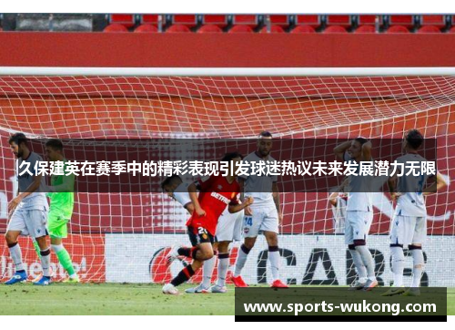 久保建英在赛季中的精彩表现引发球迷热议未来发展潜力无限